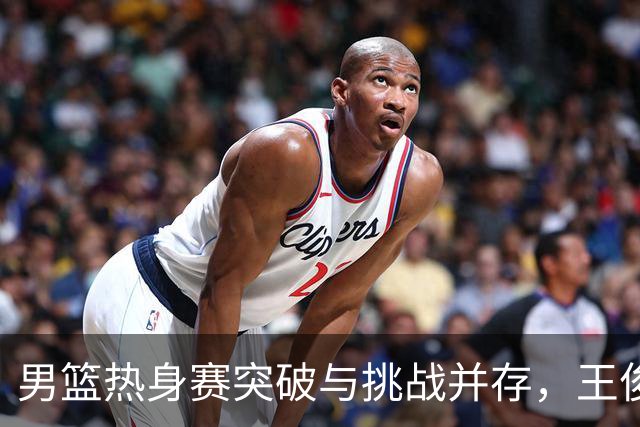 男篮热身赛突破与挑战并存，王俊杰状态低迷引关注