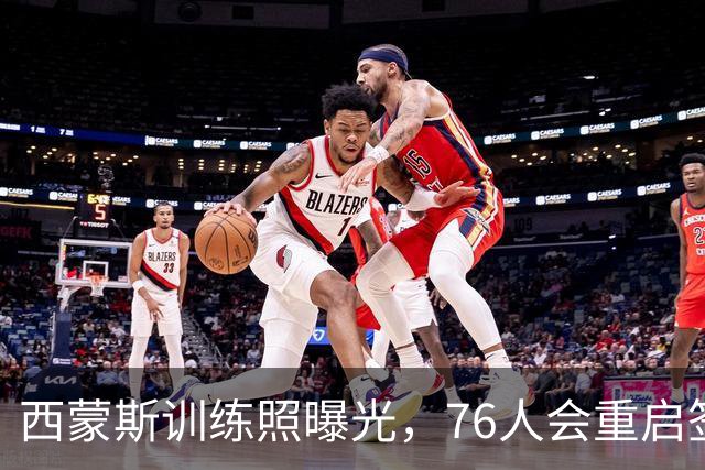 西蒙斯训练照曝光，76人会重启签约吗？